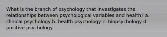 What is the branch of psychology that investigates the relationships between psychological variables and health? a. ​clinical psychology b. ​health psychology c. ​biopsychology d. ​positive psychology