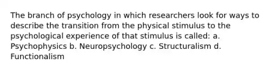 The branch of psychology in which researchers look for ways to describe the transition from the physical stimulus to the psychological experience of that stimulus is called: a. Psychophysics b. Neuropsychology c. Structuralism d. Functionalism