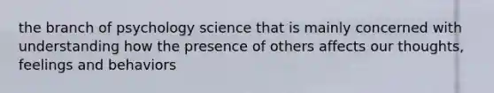 the branch of psychology science that is mainly concerned with understanding how the presence of others affects our thoughts, feelings and behaviors