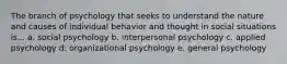 The branch of psychology that seeks to understand the nature and causes of individual behavior and thought in social situations is... a. social psychology b. interpersonal psychology c. applied psychology d. organizational psychology e. general psychology