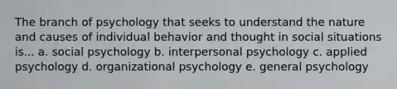 The branch of psychology that seeks to understand the nature and causes of individual behavior and thought in social situations is... a. social psychology b. interpersonal psychology c. applied psychology d. organizational psychology e. general psychology