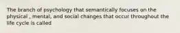 The branch of psychology that semantically focuses on the physical , mental, and social changes that occur throughout the life cycle is called