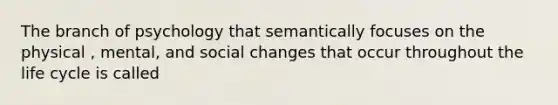 The branch of psychology that semantically focuses on the physical , mental, and social changes that occur throughout the life cycle is called