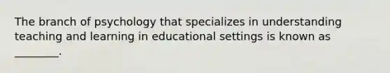 The branch of psychology that specializes in understanding teaching and learning in educational settings is known as ________.