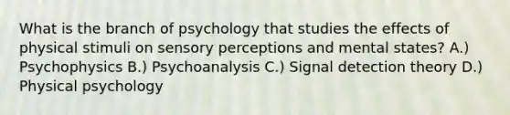 What is the branch of psychology that studies the effects of physical stimuli on sensory perceptions and mental states? A.) Psychophysics B.) Psychoanalysis C.) Signal detection theory D.) Physical psychology