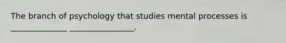 The branch of psychology that studies mental processes is ______________ ________________.