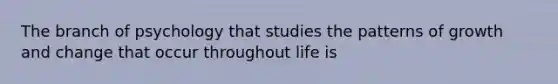 The branch of psychology that studies the patterns of growth and change that occur throughout life is