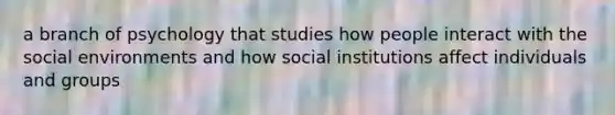 a branch of psychology that studies how people interact with the social environments and how social institutions affect individuals and groups