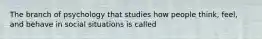 The branch of psychology that studies how people think, feel, and behave in social situations is called