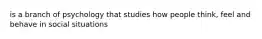 is a branch of psychology that studies how people think, feel and behave in social situations