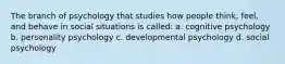 The branch of psychology that studies how people think, feel, and behave in social situations is called: a. cognitive psychology b. personality psychology c. developmental psychology d. social psychology