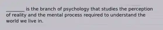 ________ is the branch of psychology that studies the perception of reality and the mental process required to understand the world we live in.