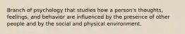 Branch of psychology that studies how a person's thoughts, feelings, and behavior are influenced by the presence of other people and by the social and physical environment.