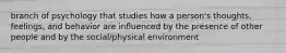 branch of psychology that studies how a person's thoughts, feelings, and behavior are influenced by the presence of other people and by the social/physical environment