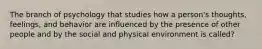 The branch of psychology that studies how a person's thoughts, feelings, and behavior are influenced by the presence of other people and by the social and physical environment is called?