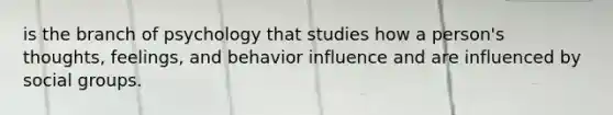 is the branch of psychology that studies how a person's thoughts, feelings, and behavior influence and are influenced by social groups.