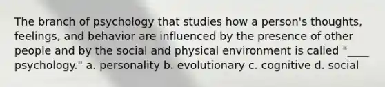 The branch of psychology that studies how a person's thoughts, feelings, and behavior are influenced by the presence of other people and by the social and physical environment is called "____ psychology." a. personality b. evolutionary c. cognitive d. social