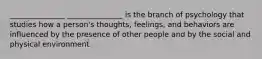 _______________ _______________ is the branch of psychology that studies how a person's thoughts, feelings, and behaviors are influenced by the presence of other people and by the social and physical environment