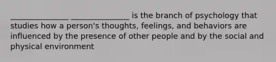 _______________ _______________ is the branch of psychology that studies how a person's thoughts, feelings, and behaviors are influenced by the presence of other people and by the social and physical environment