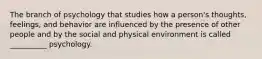 The branch of psychology that studies how a person's thoughts, feelings, and behavior are influenced by the presence of other people and by the social and physical environment is called __________ psychology.