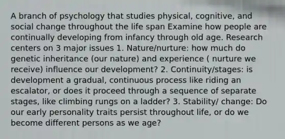 A branch of psychology that studies physical, cognitive, and social change throughout the life span Examine how people are continually developing from infancy through old age. Research centers on 3 major issues 1. Nature/nurture: how much do genetic inheritance (our nature) and experience ( nurture we receive) influence our development? 2. Continuity/stages: is development a gradual, continuous process like riding an escalator, or does it proceed through a sequence of separate stages, like climbing rungs on a ladder? 3. Stability/ change: Do our early personality traits persist throughout life, or do we become different persons as we age?