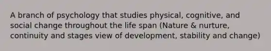 A branch of psychology that studies physical, cognitive, and social change throughout the life span (Nature & nurture, continuity and stages view of development, stability and change)