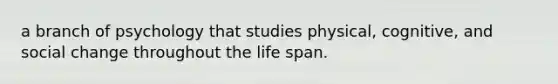 a branch of psychology that studies physical, cognitive, and social change throughout the life span.