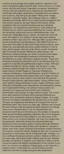 a branch of psychology that studies physical, cognitive, and social change throughout the life span. It has a focus on 3 major issues: Nurture and nature- How does our genetic inheritance interact with our experiences to influence our development? Continuity and stages- what parts of development are gradual and continous, like riding an escalator? What parts change abruptly in separate stages, like climbing rungs on a ladder? Stability and change: Which of our traits persist throughout life? How do we change as we age? Nature and nurture: Genes predispose both our shared humanity and our individual differences. Our experiences also form us. Even differences initiated by our nature may be amplified by our nurture. We are not formed by nature and nurture interrelationships- their interaction. Regardless of our culture, we share the same life cycle. We speak to our infants in similar ways and respond similarly to their coos and cries. Although ethnic groups differ in school achievement and delinquency, the differences are no more than skin deep. To that extent that family structure, peer influences, and parental education predict behavior in one of these ethnic groups, they do so for others as well. Compared with the person-to-person differences within groups, the differences between groups are small. Continuity and stages: Researchers who emphasize experience and learning see development as slow, continuous shaping process. Those who emphasize biological maturation tend to see development as a sequence of genetically predisposed stages or steps: Although progress through the various stages may be quick or slow, everyone passes through the stages in the same order. The stage theories of Jean Piaget on cognitive development, Lawrence Kohlberg on moral development, and Erik Erikson on psychological development propose that such stages do exist. But some research casts doubt on the idea that life proceed through neatly defined, age-linked stages. Young children have some abilities Piaget attributed to later stages. Kohlberg's work reflected a worldwide view characteristic of individualist cultures and emphasized thinking over acting. Chance events can influence us in ways we would never have predicted. Nevertheless, the concept of stage remains useful. The human brain does experience growth spurts during childhood and puberty that correspond roughly to Piaget's stages. And stage theories contribute a developmental perspective on the whole life span, by suggesting how people of one age think and act differently when they arrive at a later age. Stability and Change: Research reveals that we experience both stability and change. Some of our characteristics, such as temperament (our emotional reactivity and intensity) are very stable. As we grow older our personalities gradually stabilizes. We cannot however predict all our eventual traits based on our early tears of life. Some traits, such as social attitudes. are much less stable then temperament, especially during the impressionable late adolescent learn new ways ways of coping. Although deliquent children have elevate rates of later work problems, substance abuse, and crime, many confused and troubled children blossom into mature, successful adults. Happily for the, life is a process of becoming. In some ways, we all change with age. Changes can occur without changing a person's position relative to others of the same age. Life requires both stability and change. Stability provides our identity. It enables us to depend on others and be concerned about the healthy development of the children in our lives. Our trust in our ability to change gives us our hope for a brighter future. It motivates our concerns about present influences and lets us adapt and grow with experience.