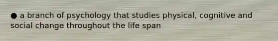 ● a branch of psychology that studies physical, cognitive and social change throughout the life span