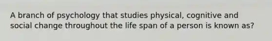 A branch of psychology that studies physical, cognitive and social change throughout the life span of a person is known as?