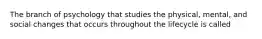 The branch of psychology that studies the physical, mental, and social changes that occurs throughout the lifecycle is called