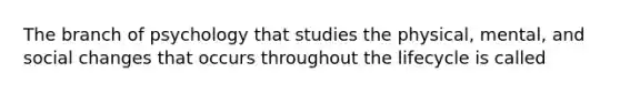 The branch of psychology that studies the physical, mental, and social changes that occurs throughout the lifecycle is called