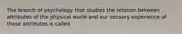 The branch of psychology that studies the relation between attributes of the physical world and our sensory experience of those attributes is called