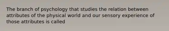 The branch of psychology that studies the relation between attributes of the physical world and our sensory experience of those attributes is called