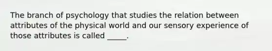 The branch of psychology that studies the relation between attributes of the physical world and our sensory experience of those attributes is called _____.