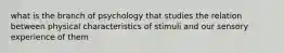 what is the branch of psychology that studies the relation between physical characteristics of stimuli and our sensory experience of them