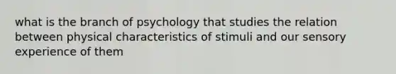 what is the branch of psychology that studies the relation between physical characteristics of stimuli and our sensory experience of them