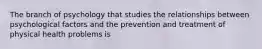 The branch of psychology that studies the relationships between psychological factors and the prevention and treatment of physical health problems is