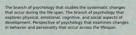 The branch of psychology that studies the systematic changes that occur during the life span. The branch of psychology that explores physical, emotional, cognitive, and social aspects of development. Perspective of psychology that examines changes in behavior and personality that occur across the lifespan.