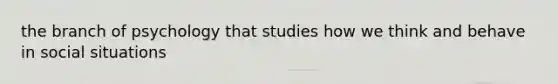 the branch of psychology that studies how we think and behave in social situations