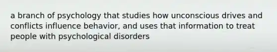 a branch of psychology that studies how unconscious drives and conflicts influence behavior, and uses that information to treat people with psychological disorders