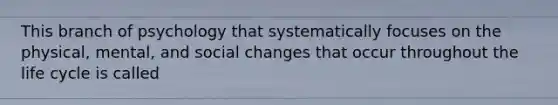 This branch of psychology that systematically focuses on the physical, mental, and social changes that occur throughout the life cycle is called