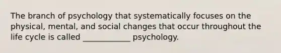 The branch of psychology that systematically focuses on the physical, mental, and social changes that occur throughout the life cycle is called ____________ psychology.