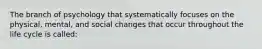 The branch of psychology that systematically focuses on the physical, mental, and social changes that occur throughout the life cycle is called: