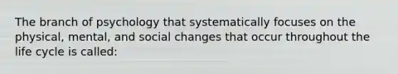 The branch of psychology that systematically focuses on the physical, mental, and social changes that occur throughout the life cycle is called: