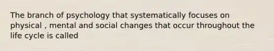 The branch of psychology that systematically focuses on physical , mental and social changes that occur throughout the life cycle is called