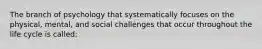 The branch of psychology that systematically focuses on the physical, mental, and social challenges that occur throughout the life cycle is called: