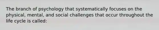 The branch of psychology that systematically focuses on the physical, mental, and social challenges that occur throughout the life cycle is called: