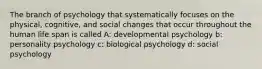 The branch of psychology that systematically focuses on the physical, cognitive, and social changes that occur throughout the human life span is called A: developmental psychology b: personality psychology c: biological psychology d: social psychology