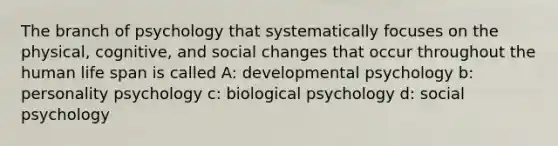 The branch of psychology that systematically focuses on the physical, cognitive, and social changes that occur throughout the human life span is called A: developmental psychology b: personality psychology c: biological psychology d: social psychology